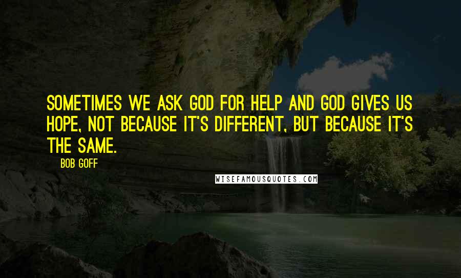 Bob Goff Quotes: Sometimes we ask God for help and God gives us hope, not because it's different, but because it's the same.