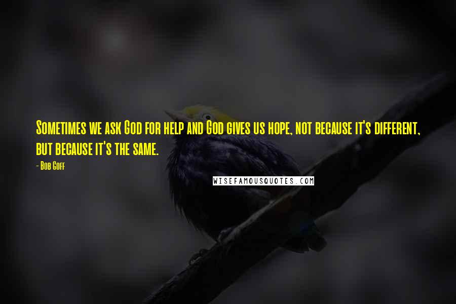 Bob Goff Quotes: Sometimes we ask God for help and God gives us hope, not because it's different, but because it's the same.