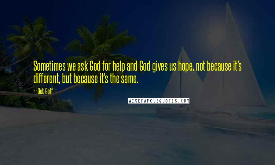 Bob Goff Quotes: Sometimes we ask God for help and God gives us hope, not because it's different, but because it's the same.