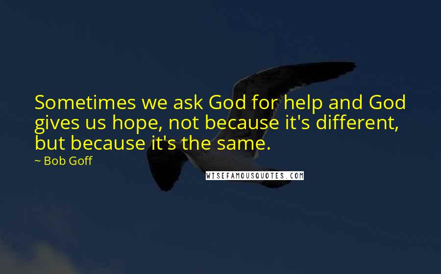 Bob Goff Quotes: Sometimes we ask God for help and God gives us hope, not because it's different, but because it's the same.