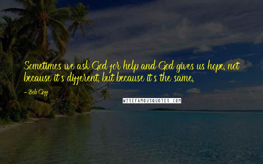 Bob Goff Quotes: Sometimes we ask God for help and God gives us hope, not because it's different, but because it's the same.