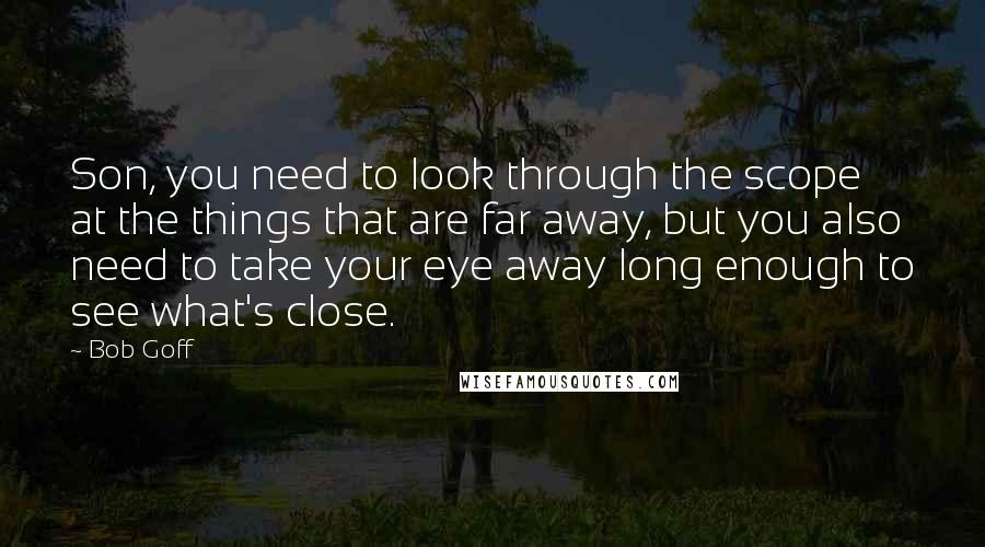 Bob Goff Quotes: Son, you need to look through the scope at the things that are far away, but you also need to take your eye away long enough to see what's close.