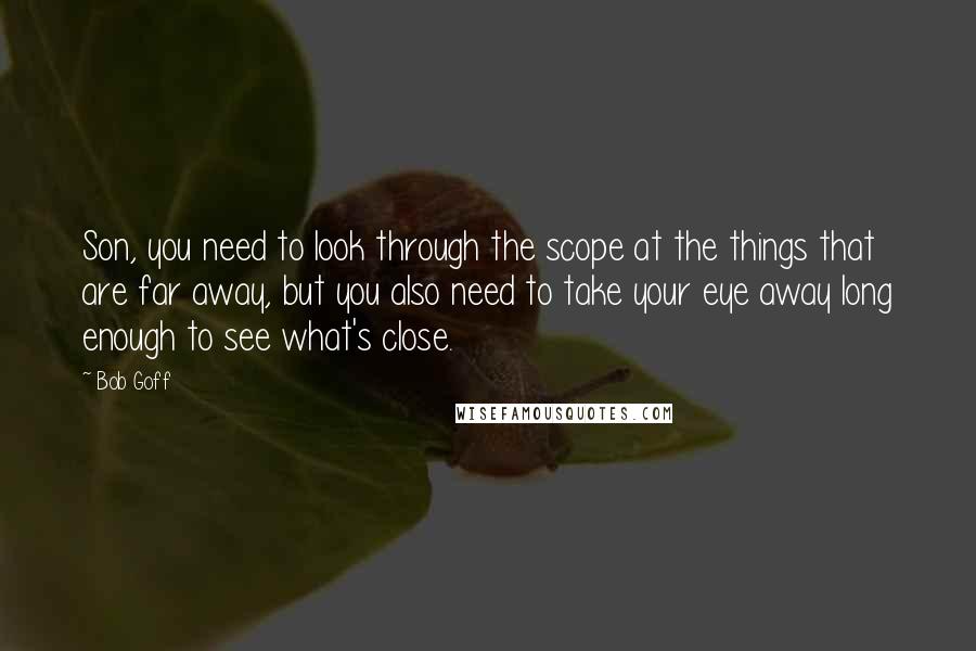 Bob Goff Quotes: Son, you need to look through the scope at the things that are far away, but you also need to take your eye away long enough to see what's close.