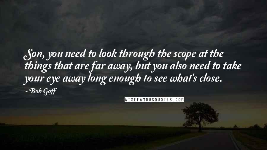 Bob Goff Quotes: Son, you need to look through the scope at the things that are far away, but you also need to take your eye away long enough to see what's close.