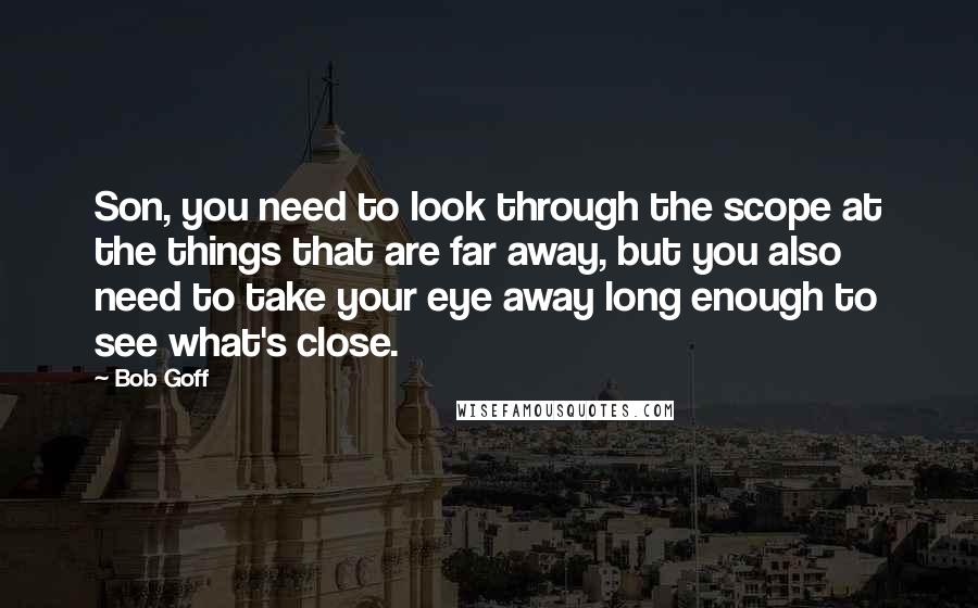 Bob Goff Quotes: Son, you need to look through the scope at the things that are far away, but you also need to take your eye away long enough to see what's close.