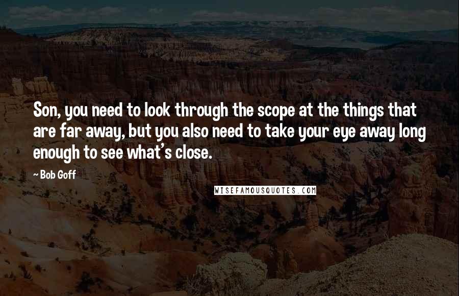 Bob Goff Quotes: Son, you need to look through the scope at the things that are far away, but you also need to take your eye away long enough to see what's close.