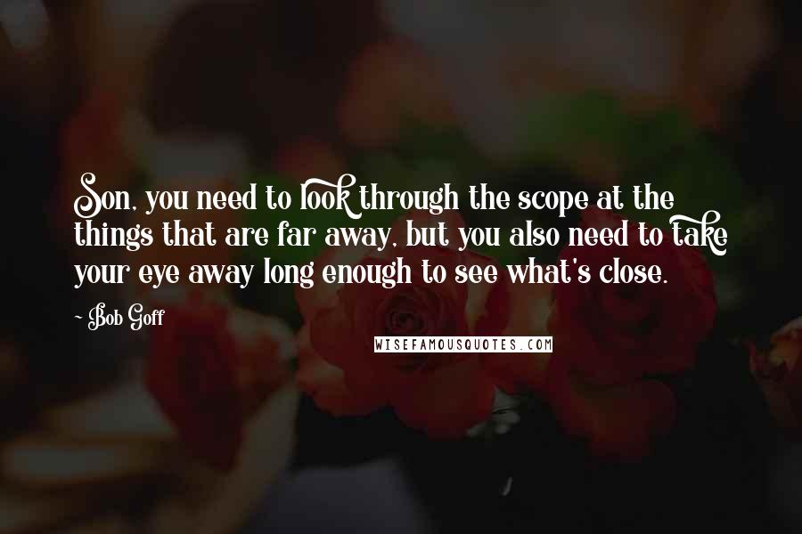 Bob Goff Quotes: Son, you need to look through the scope at the things that are far away, but you also need to take your eye away long enough to see what's close.