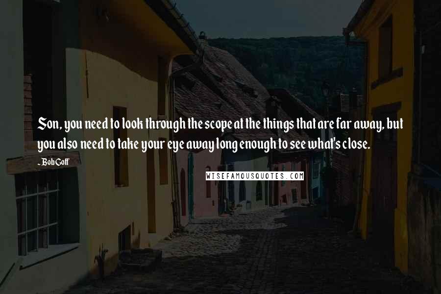 Bob Goff Quotes: Son, you need to look through the scope at the things that are far away, but you also need to take your eye away long enough to see what's close.