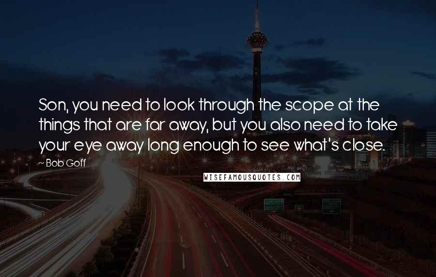 Bob Goff Quotes: Son, you need to look through the scope at the things that are far away, but you also need to take your eye away long enough to see what's close.