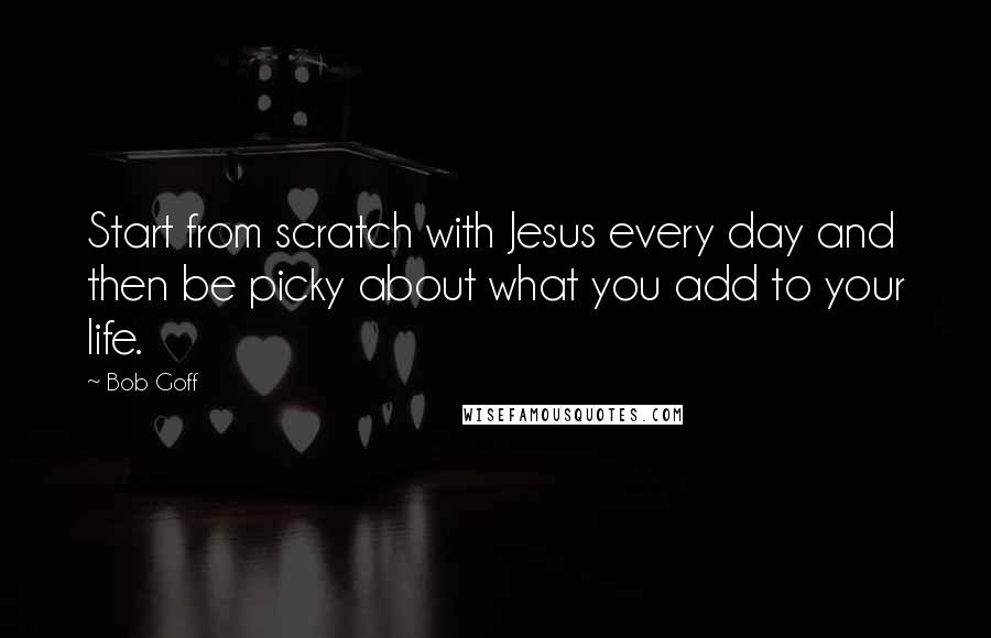 Bob Goff Quotes: Start from scratch with Jesus every day and then be picky about what you add to your life.