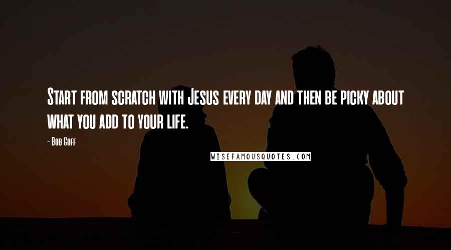 Bob Goff Quotes: Start from scratch with Jesus every day and then be picky about what you add to your life.
