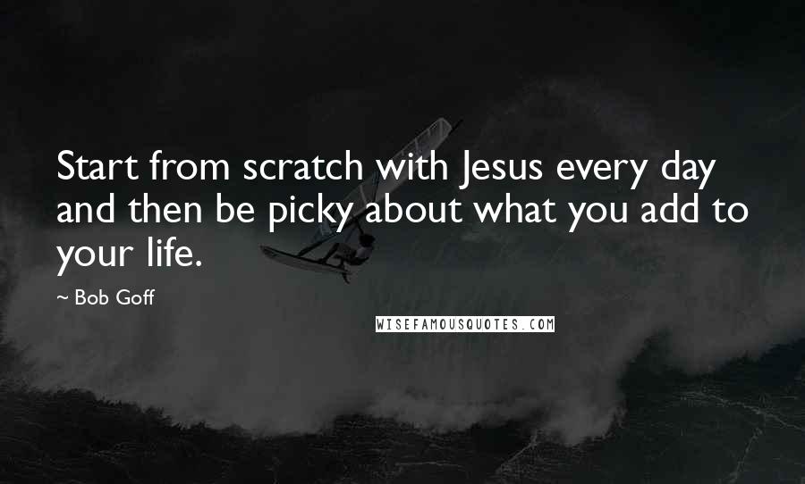 Bob Goff Quotes: Start from scratch with Jesus every day and then be picky about what you add to your life.