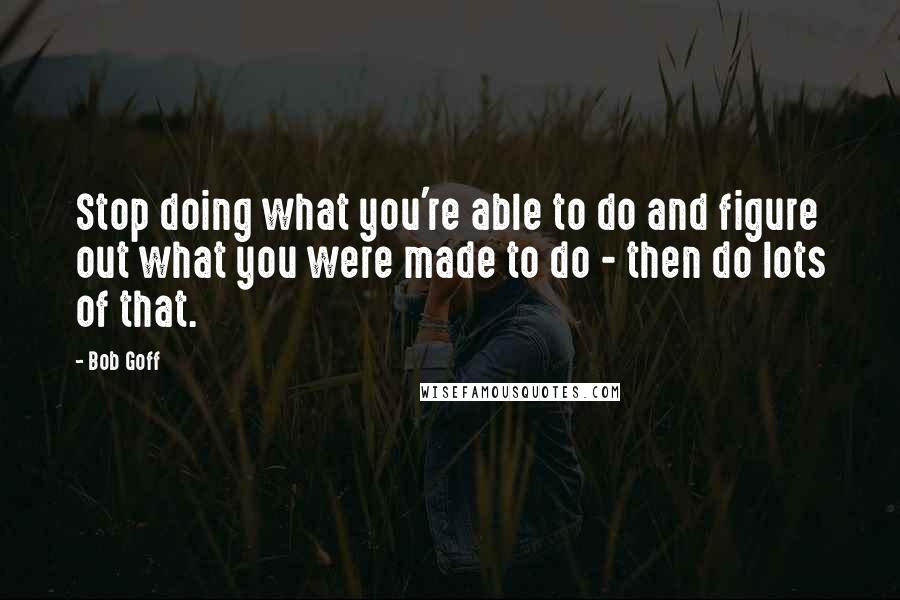 Bob Goff Quotes: Stop doing what you're able to do and figure out what you were made to do - then do lots of that.