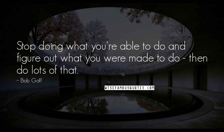 Bob Goff Quotes: Stop doing what you're able to do and figure out what you were made to do - then do lots of that.