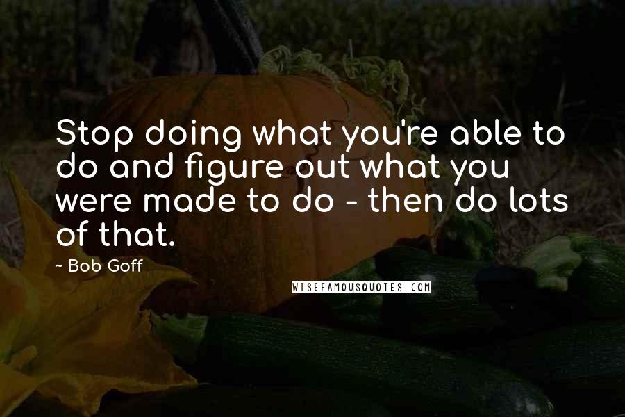 Bob Goff Quotes: Stop doing what you're able to do and figure out what you were made to do - then do lots of that.