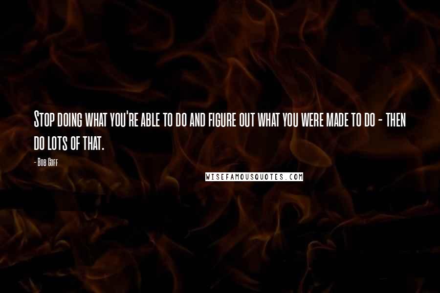 Bob Goff Quotes: Stop doing what you're able to do and figure out what you were made to do - then do lots of that.