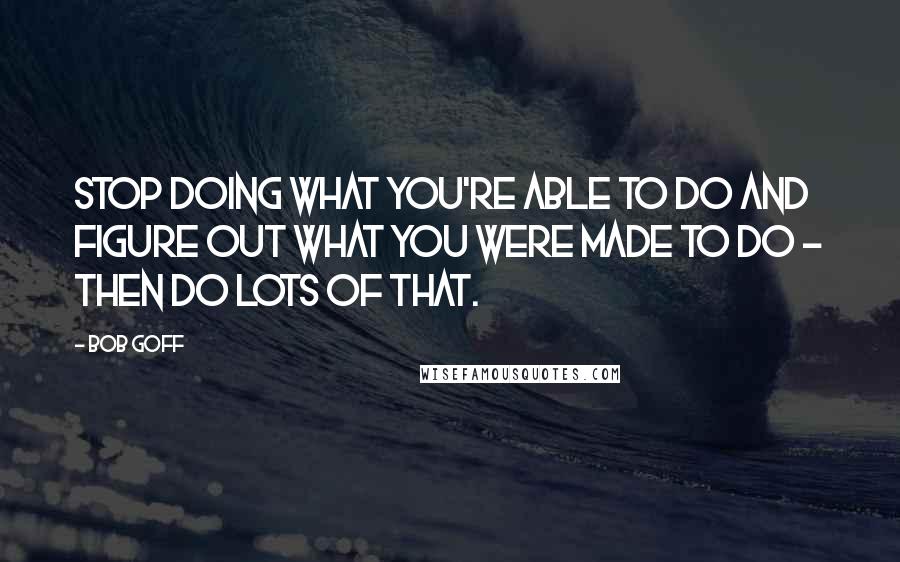 Bob Goff Quotes: Stop doing what you're able to do and figure out what you were made to do - then do lots of that.