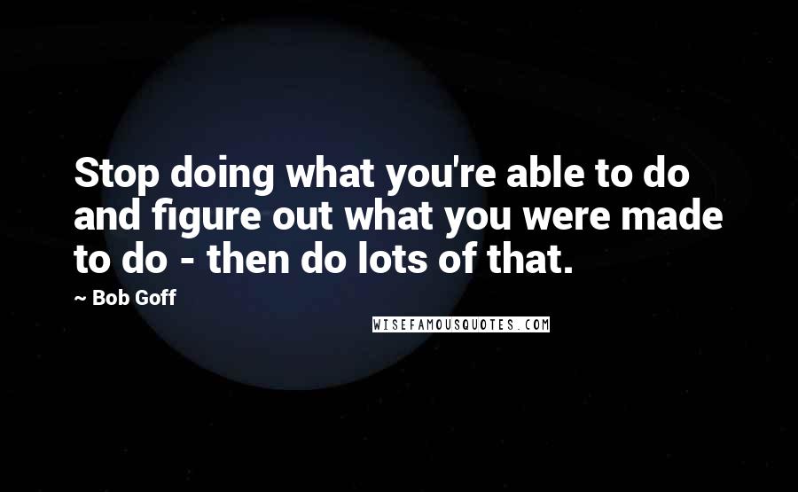 Bob Goff Quotes: Stop doing what you're able to do and figure out what you were made to do - then do lots of that.