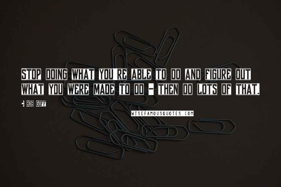 Bob Goff Quotes: Stop doing what you're able to do and figure out what you were made to do - then do lots of that.