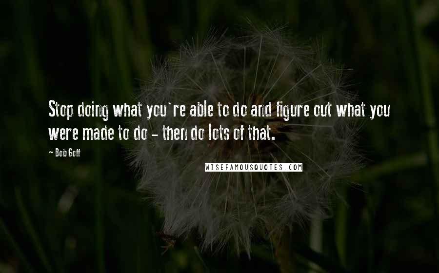 Bob Goff Quotes: Stop doing what you're able to do and figure out what you were made to do - then do lots of that.