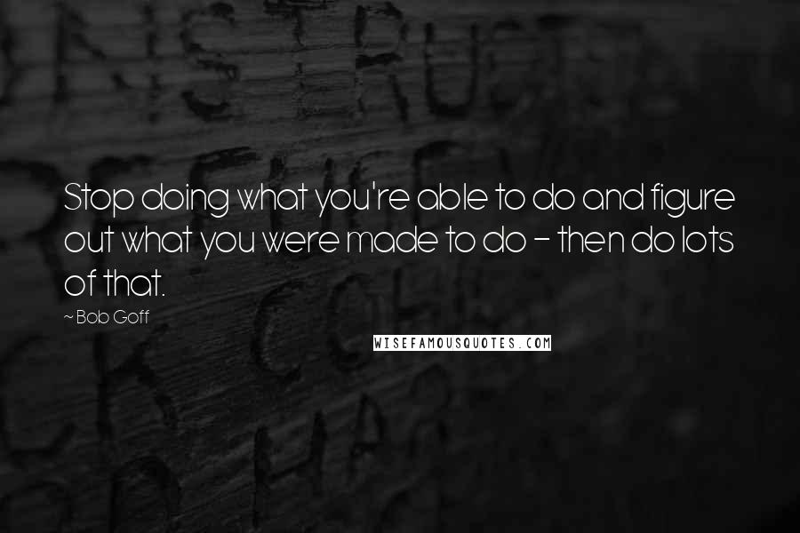 Bob Goff Quotes: Stop doing what you're able to do and figure out what you were made to do - then do lots of that.