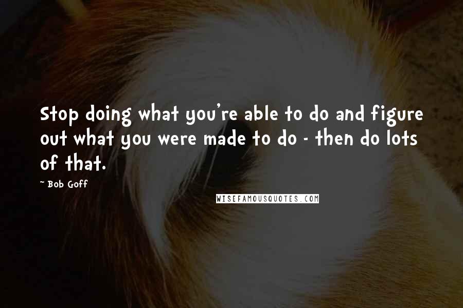 Bob Goff Quotes: Stop doing what you're able to do and figure out what you were made to do - then do lots of that.