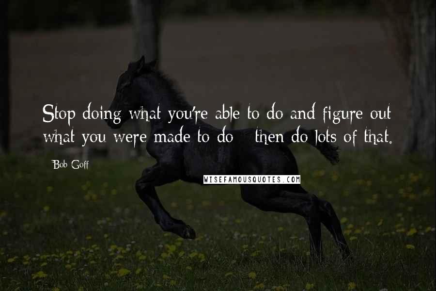 Bob Goff Quotes: Stop doing what you're able to do and figure out what you were made to do - then do lots of that.