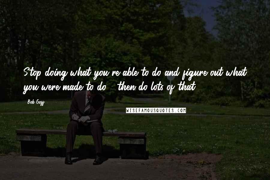 Bob Goff Quotes: Stop doing what you're able to do and figure out what you were made to do - then do lots of that.