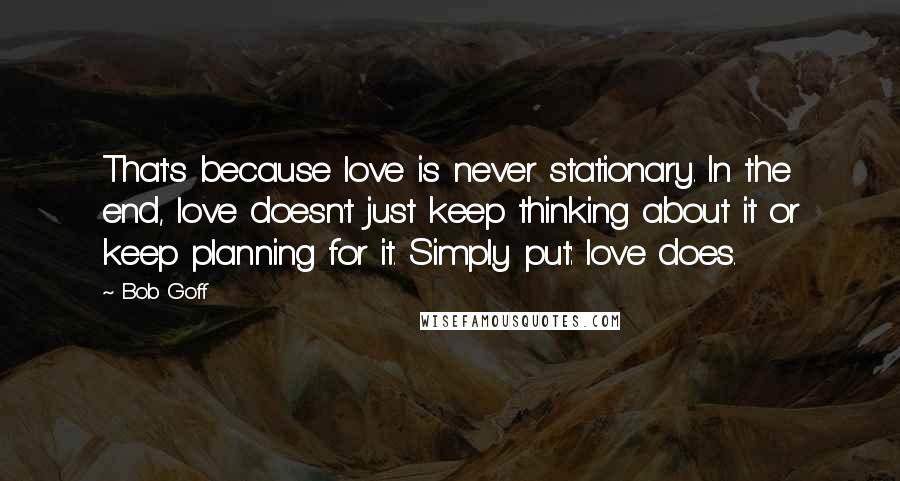 Bob Goff Quotes: That's because love is never stationary. In the end, love doesn't just keep thinking about it or keep planning for it. Simply put: love does.