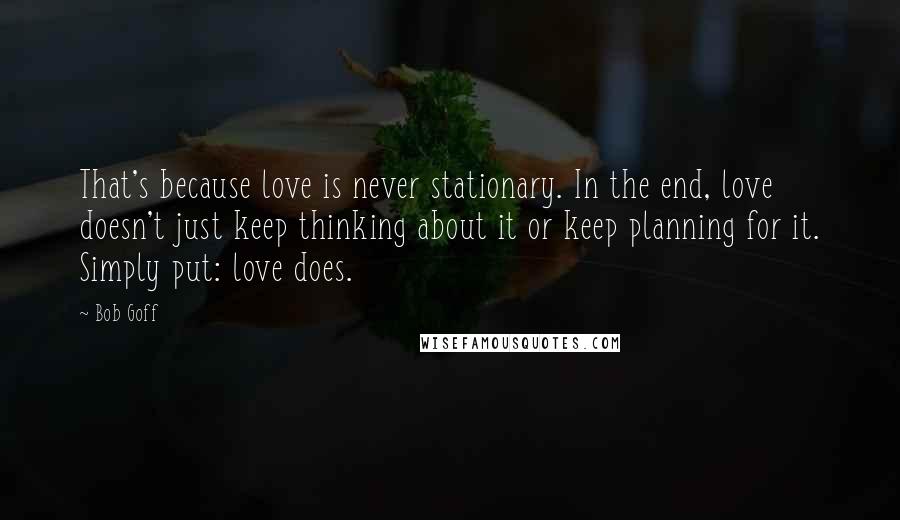 Bob Goff Quotes: That's because love is never stationary. In the end, love doesn't just keep thinking about it or keep planning for it. Simply put: love does.