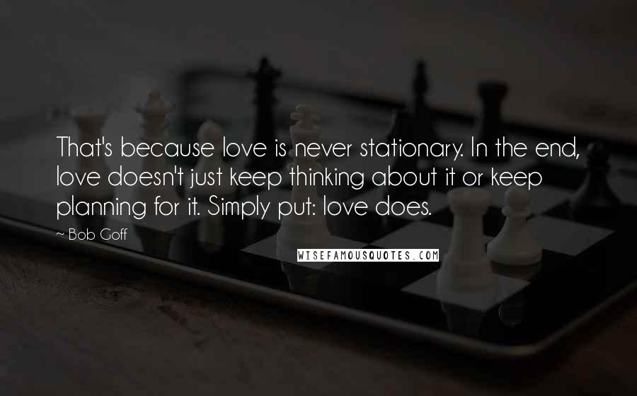 Bob Goff Quotes: That's because love is never stationary. In the end, love doesn't just keep thinking about it or keep planning for it. Simply put: love does.