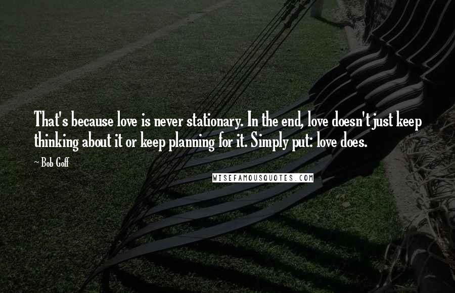 Bob Goff Quotes: That's because love is never stationary. In the end, love doesn't just keep thinking about it or keep planning for it. Simply put: love does.