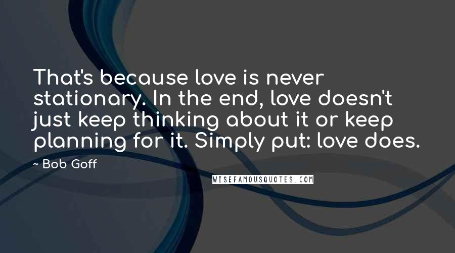 Bob Goff Quotes: That's because love is never stationary. In the end, love doesn't just keep thinking about it or keep planning for it. Simply put: love does.