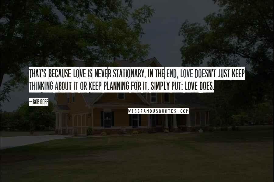 Bob Goff Quotes: That's because love is never stationary. In the end, love doesn't just keep thinking about it or keep planning for it. Simply put: love does.