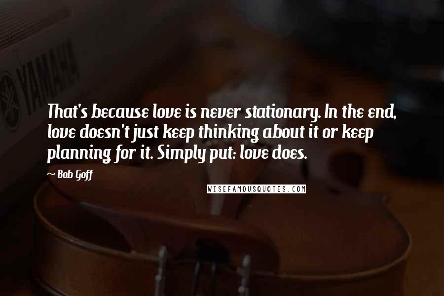 Bob Goff Quotes: That's because love is never stationary. In the end, love doesn't just keep thinking about it or keep planning for it. Simply put: love does.