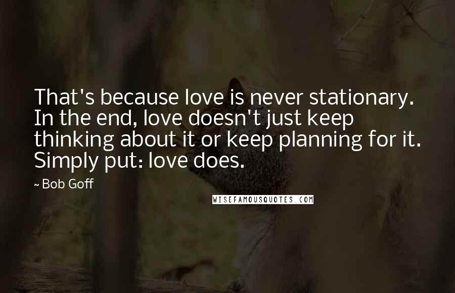 Bob Goff Quotes: That's because love is never stationary. In the end, love doesn't just keep thinking about it or keep planning for it. Simply put: love does.