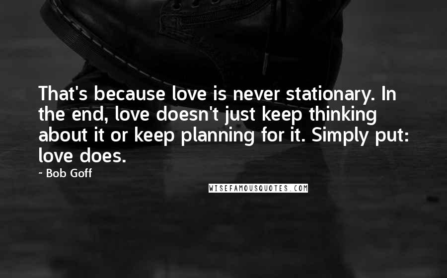 Bob Goff Quotes: That's because love is never stationary. In the end, love doesn't just keep thinking about it or keep planning for it. Simply put: love does.