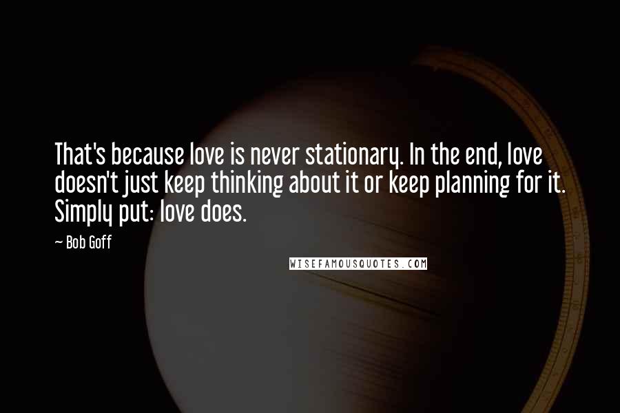 Bob Goff Quotes: That's because love is never stationary. In the end, love doesn't just keep thinking about it or keep planning for it. Simply put: love does.