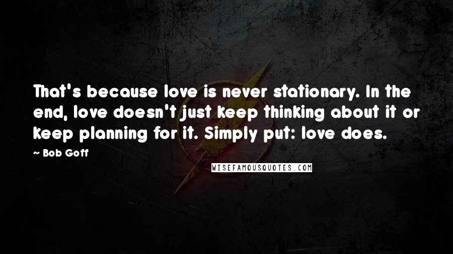 Bob Goff Quotes: That's because love is never stationary. In the end, love doesn't just keep thinking about it or keep planning for it. Simply put: love does.