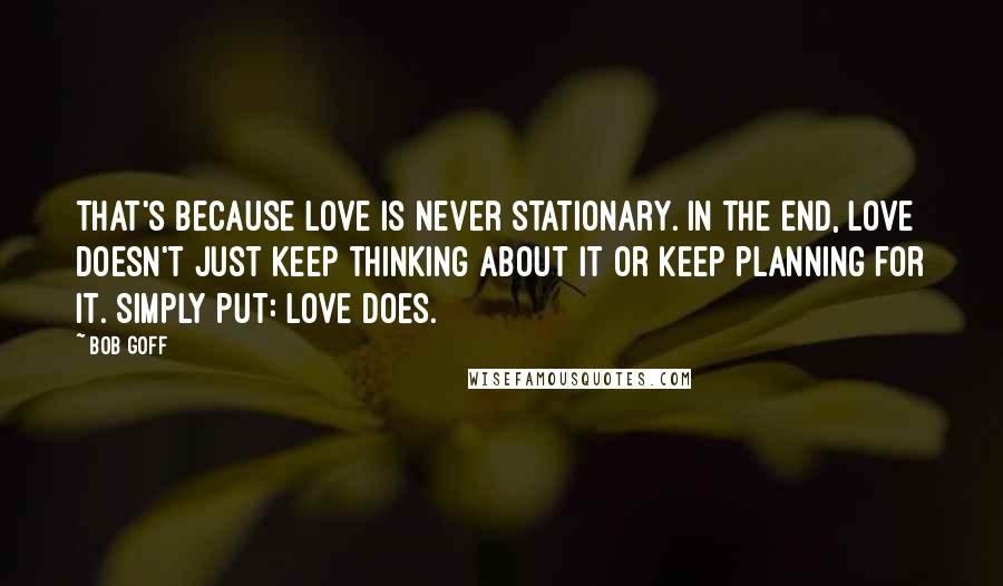 Bob Goff Quotes: That's because love is never stationary. In the end, love doesn't just keep thinking about it or keep planning for it. Simply put: love does.