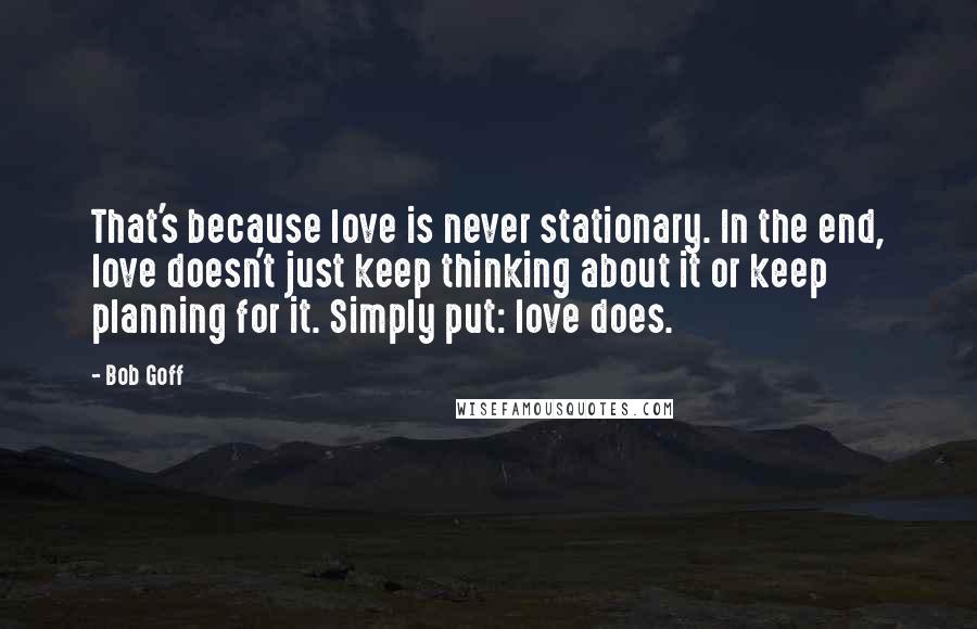Bob Goff Quotes: That's because love is never stationary. In the end, love doesn't just keep thinking about it or keep planning for it. Simply put: love does.