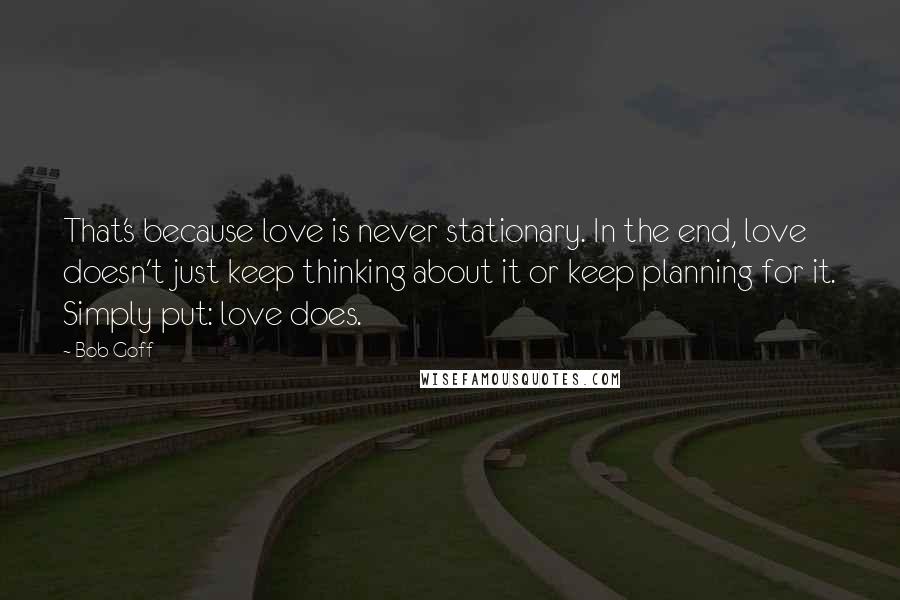 Bob Goff Quotes: That's because love is never stationary. In the end, love doesn't just keep thinking about it or keep planning for it. Simply put: love does.