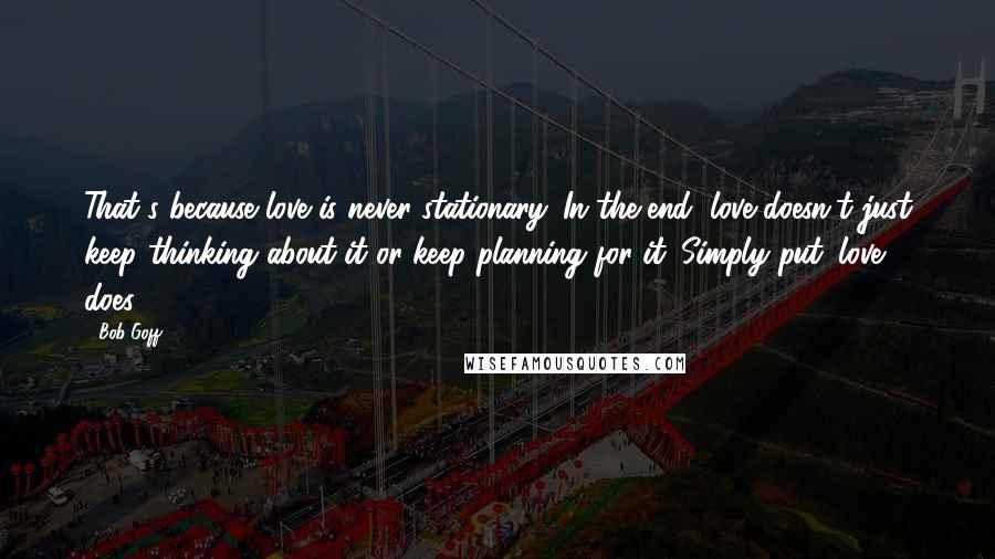 Bob Goff Quotes: That's because love is never stationary. In the end, love doesn't just keep thinking about it or keep planning for it. Simply put: love does.