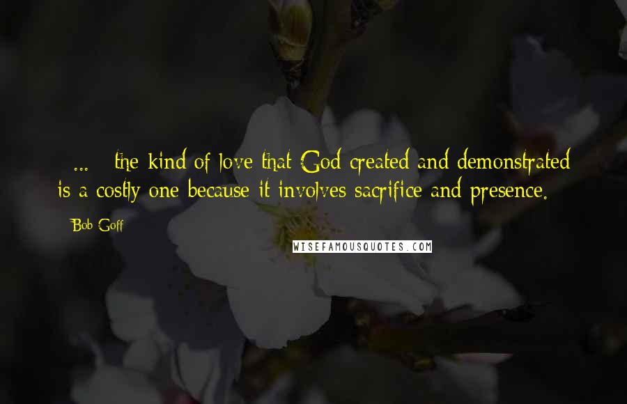 Bob Goff Quotes: [ ... ] the kind of love that God created and demonstrated is a costly one because it involves sacrifice and presence.