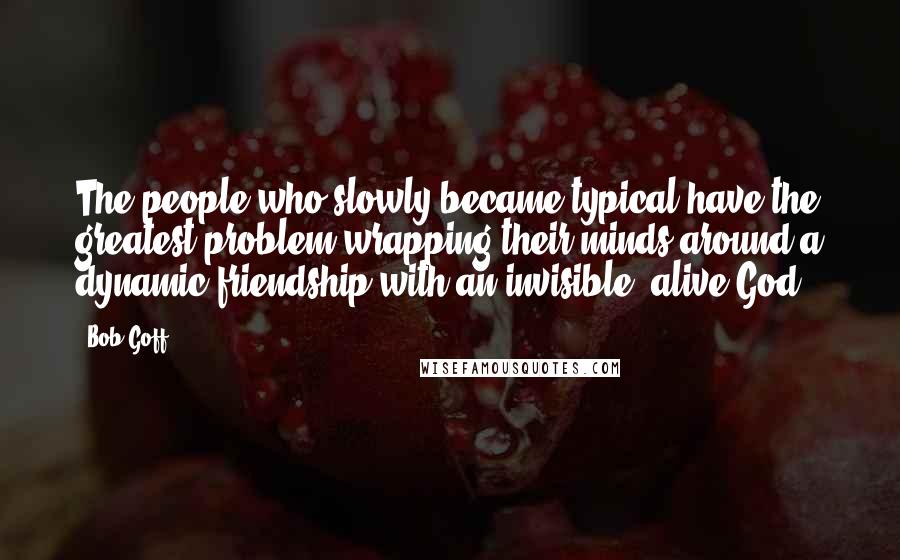 Bob Goff Quotes: The people who slowly became typical have the greatest problem wrapping their minds around a dynamic friendship with an invisible, alive God.
