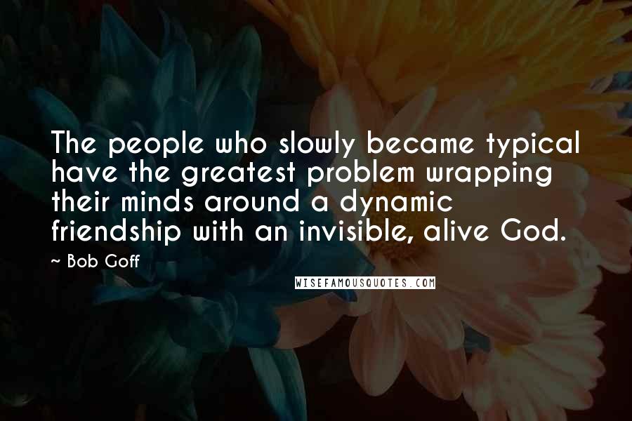 Bob Goff Quotes: The people who slowly became typical have the greatest problem wrapping their minds around a dynamic friendship with an invisible, alive God.