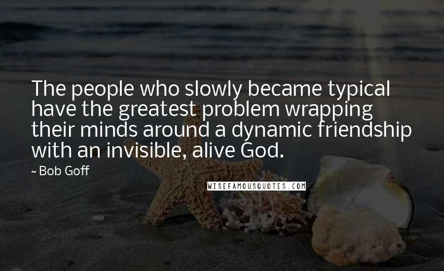 Bob Goff Quotes: The people who slowly became typical have the greatest problem wrapping their minds around a dynamic friendship with an invisible, alive God.