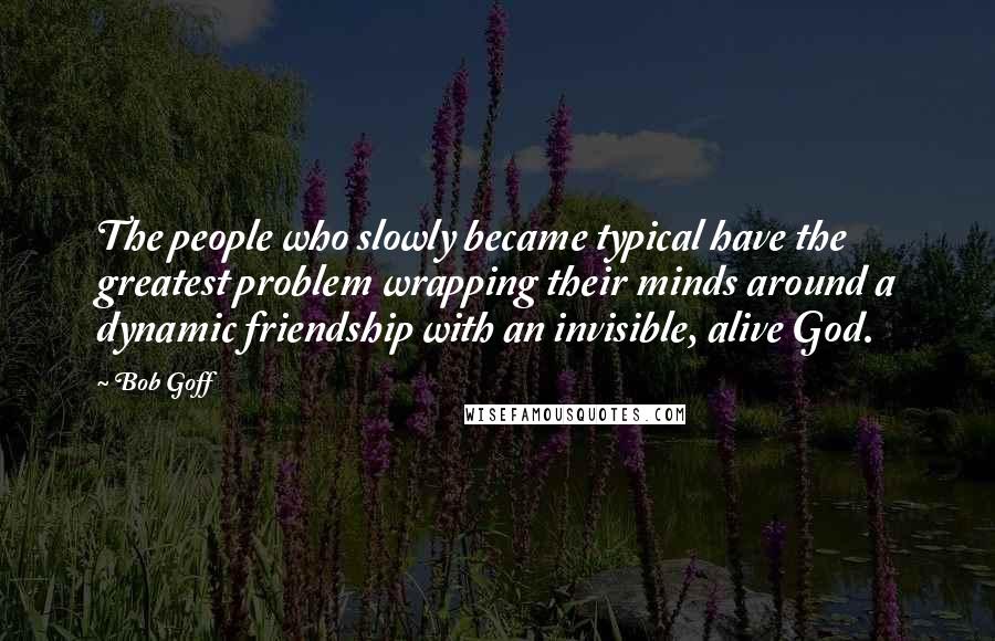 Bob Goff Quotes: The people who slowly became typical have the greatest problem wrapping their minds around a dynamic friendship with an invisible, alive God.
