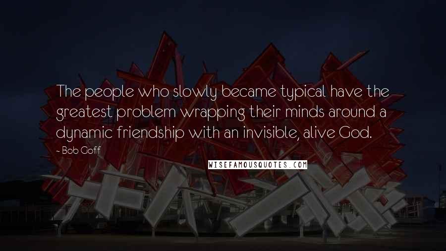 Bob Goff Quotes: The people who slowly became typical have the greatest problem wrapping their minds around a dynamic friendship with an invisible, alive God.