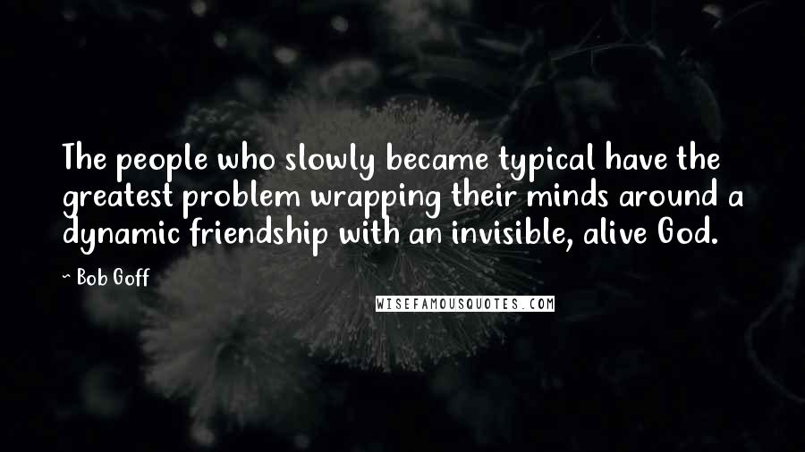 Bob Goff Quotes: The people who slowly became typical have the greatest problem wrapping their minds around a dynamic friendship with an invisible, alive God.
